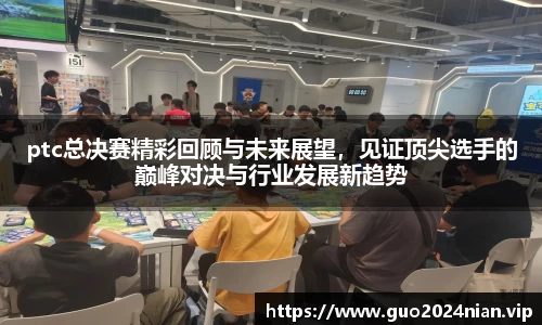 ptc总决赛精彩回顾与未来展望，见证顶尖选手的巅峰对决与行业发展新趋势